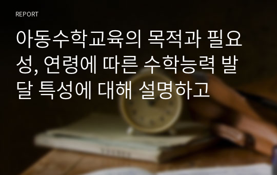 아동수학교육의 목적과 필요성, 연령에 따른 수학능력 발달 특성에 대해 설명하고