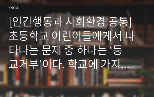 [인간행동과 사회환경 공통] 초등학교 어린이들에게서 나타나는 문제 중 하나는 ‘등교거부’이다. 학교에 가지 않고 집에 있거나 다른 곳으로 도피하는 것이다. 정신분석적 이론과 행동주의 이론을 바탕으로, 왜 어떤 어린이들은 ‘등교거부’를 하는지 제시하고, 정신분석적 이론과 행동주의 이론에 입각한 치료 혹은 해결방안을 사례를 들어 구체적으로 작성하시오