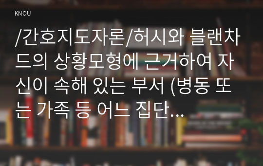 /간호지도자론/허시와 블랜차드의 상황모형에 근거하여 자신이 속해 있는 부서 (병동 또는 가족 등 어느 집단이든 상관없음)의 구성원 성숙도를 진단하고, 진단한 집단에 가장 적합한 지도자 행동 유형 (리더십 스타일)은 무엇인지 매니지리얼 그리드 이론을 기초로 하여 결정하시오. 그리고 현재의 지도자가 조직에 미치는 영향에 대해, 바람직한 지도자(가 조직에 미치는