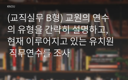 (교직실무 B형) 교원의 연수의 유형을 간략히 설명하고, 현재 이루어지고 있는 유치원 직무연수를 조사