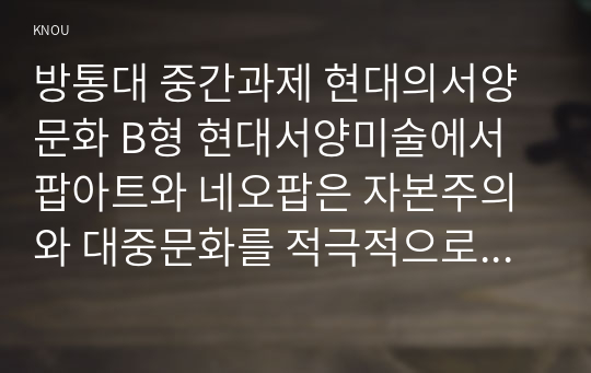 방통대 중간과제 현대의서양문화 B형 현대서양미술에서 팝아트와 네오팝은 자본주의와 대중문화를 적극적으로 반영하면서 기존의 모더니즘과는 차별화된 새로운 시각과 의식을 보여주고 있다.  팝아트와 네오팝이 주로 사용하는 미술의 형식을 설명하고,  이들이 어떤 점에서 과거 모더니즘과 차별성이 있는지를 각각의 사조가 출연한 시기의 사회적,  경제적 상황과 비교해서 기