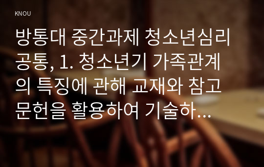 방통대 중간과제 청소년심리 공통, 1. 청소년기 가족관계의 특징에 관해 교재와 참고문헌을 활용하여 기술하시오. 2. 자신의 청소년기를 되돌아보고, 청소년기 경험했던 부모의 양육방식이나 자신의 가족관계에서 어려웠던 점에 대해 기술하시오. 또한 지금의 당신이라면 어떻게 보다 건강하고 적응적인 가족관계를 형성할 수 있었을지에 관해 논의하시오