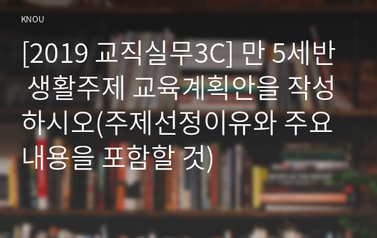 [2019 교직실무3C] 만 5세반 생활주제 교육계획안을 작성하시오(주제선정이유와 주요내용을 포함할 것)