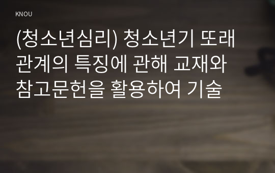 (청소년심리) 청소년기 또래관계의 특징에 관해 교재와 참고문헌을 활용하여 기술