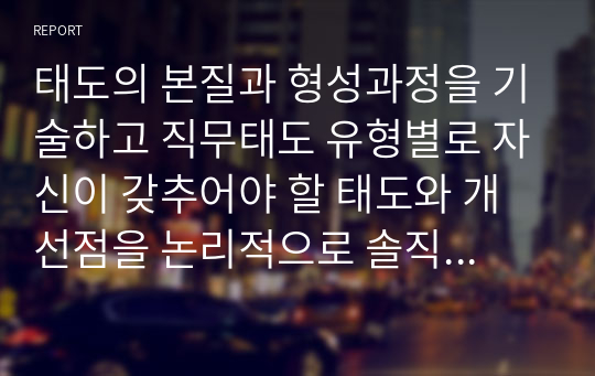 태도의 본질과 형성과정을 기술하고 직무태도 유형별로 자신이 갖추어야 할 태도와 개선점을 논리적으로 솔직하게