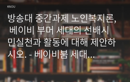 방송대 중간과제 노인복지론, 베이비 부머 세대의 선배시민실천과 활동에 대해 제안하시오. - 베이비붐 세대의 개념과 특징을 이해한다. - 늙은이, 성공한 노인, 선배시민에 대해 설명한다. - 베이비 부머 세대가 선배시민으로 어떤 실천과 활동을 해야 하는지 제안하시오.