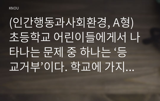 (인간행동과사회환경, A형) 초등학교 어린이들에게서 나타나는 문제 중 하나는 ‘등교거부’이다. 학교에 가지 않고 집에 있거나 다른 곳으로 도피하는 것이다. 정신분석적 이론을 바탕으로 왜 어떤 어린이들은 ‘등교거부’를 하는지 설명하고, 정신분석적 이론에 입각한 치료 혹은 해결방안을 사례를 들어 구체적으로 작성하시오.