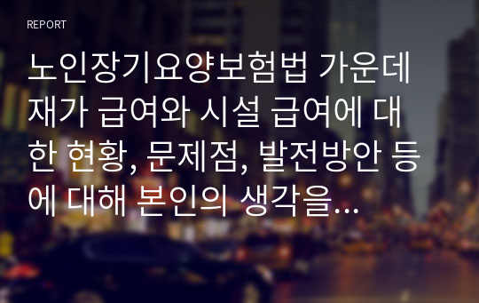 노인장기요양보험법 가운데 재가 급여와 시설 급여에 대한 현황, 문제점, 발전방안 등에 대해 본인의 생각을 정리하여 논의하시오