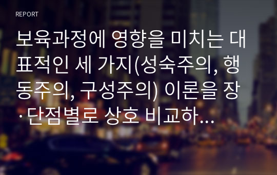 보육과정에 영향을 미치는 대표적인 세 가지(성숙주의, 행동주의, 구성주의) 이론을 장·단점별로 상호 비교하고, 세 가지 이론에 대한 자신의 생각을 기술하시오