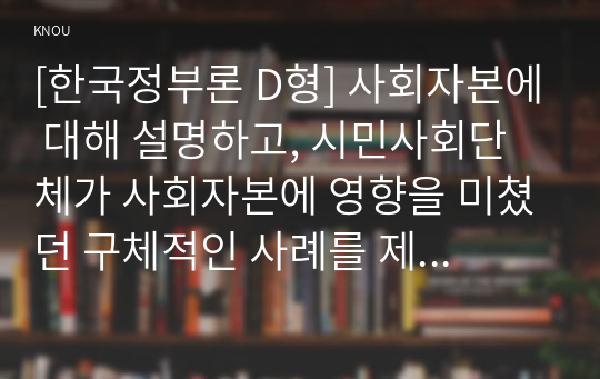 [한국정부론 D형] 사회자본에 대해 설명하고, 시민사회단체가 사회자본에 영향을 미쳤던 구체적인 사례를 제시하시오