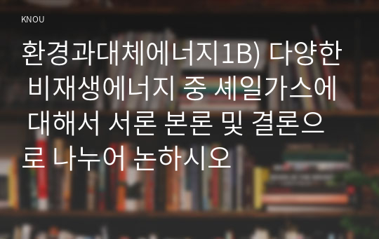 환경과대체에너지1B) 다양한 비재생에너지 중 셰일가스에 대해서 서론 본론 및 결론으로 나누어 논하시오