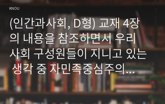 (인간과사회, D형) 교재 4장의 내용을 참조하면서 우리 사회 구성원들이 지니고 있는 생각 중 자민족중심주의에 속한다고 볼 수 있는 사고의 예를 들고 문화상대주의적 시각에서 이 생각에 대해 비판해 보시오.