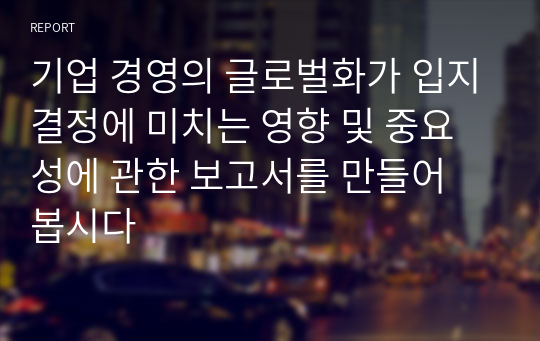 기업 경영의 글로벌화가 입지결정에 미치는 영향 및 중요성에 관한 보고서를 만들어 봅시다