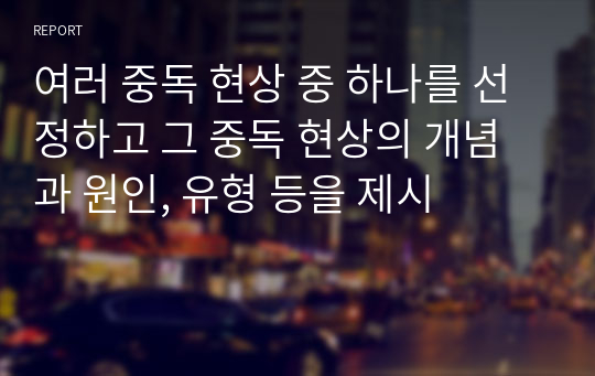 여러 중독 현상 중 하나를 선정하고 그 중독 현상의 개념과 원인, 유형 등을 제시