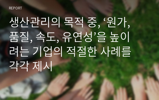 생산관리의 목적 중, ‘원가, 품질, 속도, 유연성’을 높이려는 기업의 적절한 사례를 각각 제시