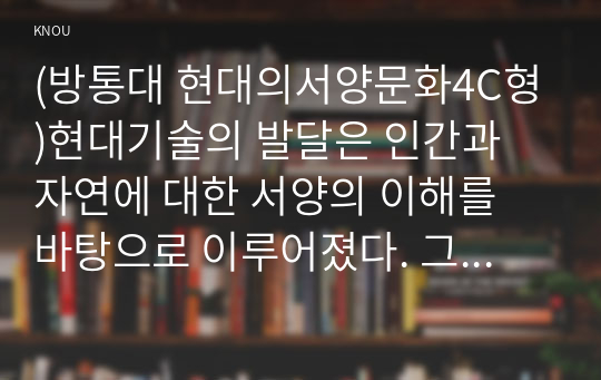 (방통대 현대의서양문화4C형)현대기술의 발달은 인간과 자연에 대한 서양의 이해를 바탕으로 이루어졌다. 그런데 최근에 이루어지고 있는 기술의 발달은 인간에 대한 새로운 이해를 가능하게 하고 있다. 이 변화를 기술하고, 그 의의와 한계에 대한 본인의 입장을 제시