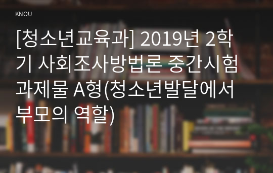 [청소년교육과] 2019년 2학기 사회조사방법론 중간시험과제물 A형(청소년발달에서 부모의 역할)