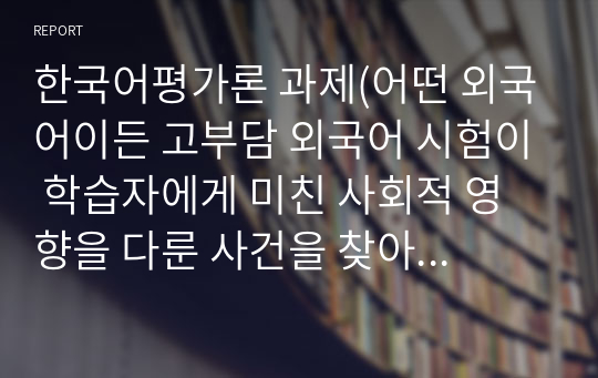 한국어평가론 과제(어떤 외국어이든 고부담 외국어 시험이 학습자에게 미친 사회적 영향을 다룬 사건을 찾아 정리/ 한국어 능력 시험이 한국어를 배우는 외국인들에게 긍정적인 영향을 끼친 사례와 부정적인 영향을 끼친 사례에 대해서 조사)