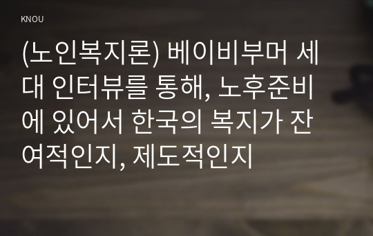 (노인복지론) 베이비부머 세대 인터뷰를 통해, 노후준비에 있어서 한국의 복지가 잔여적인지, 제도적인지