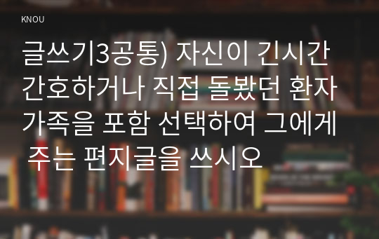 글쓰기3공통) 자신이 긴시간 간호하거나 직접 돌봤던 환자가족을 포함 선택하여 그에게 주는 편지글을 쓰시오