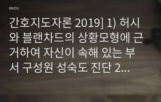 간호지도자론 2019] 1) 허시와 블랜차드의 상황모형에 근거하여 자신이 속해 있는 부서 구성원 성숙도 진단 2) 1)에서 진단한 집단에 가장 적합한 지도자 행동 유형 (리더십 스타일), 매니지리얼 그리드 이론을 기초로 하여 결정, 현재의 지도자가 조직에 미치는 영향