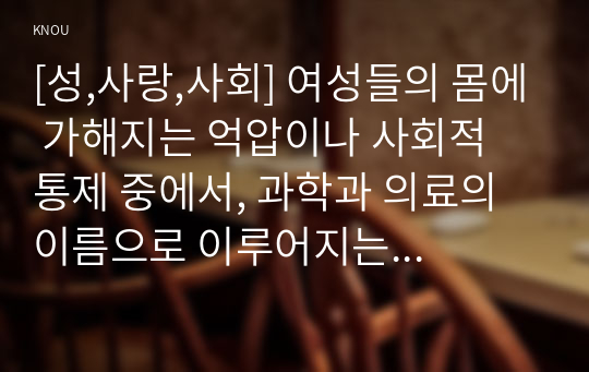 [성,사랑,사회] 여성들의 몸에 가해지는 억압이나 사회적 통제 중에서, 과학과 의료의 이름으로 이루어지는 일들은 무엇이 있는지 조사하고, 이러한 현실이 일어나는 원인은 무엇이며 어떻게 변화시키면 좋을지에 대해 자신의 생각을 담아서 서술하시오.