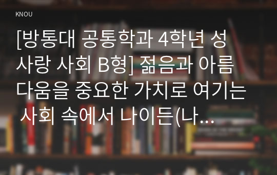 [성 사랑 사회 C형] 젊음과 아름다움을 중요한 가치로 여기는 사회 속에서 나이든(나이 들어가는) 여성이 겪게 되는 문제는 어떤 것이 있는지, 이러한 점을 극복하고 주체적인 삶을 살 수 있기 위해서는 어떤 준비가 필요할 지에 대해서 구체적인 사례를 들어가면서 서술하시오.