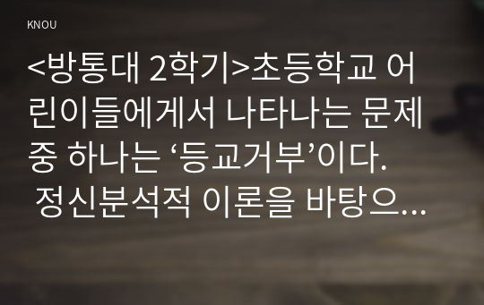 &lt;방통대 2학기&gt;초등학교 어린이들에게서 나타나는 문제 중 하나는 ‘등교거부’이다. 정신분석적 이론을 바탕으로 왜 어떤 어린이들은 ‘등교거부’를 하는지 설명하고, 해결방안을 제시하시오