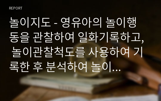 놀이지도 - 영유아의 놀이행동을 관찰하여 일화기록하고, 놀이관찰척도를 사용하여 기록한 후 분석하여 놀이지도방안을 모색