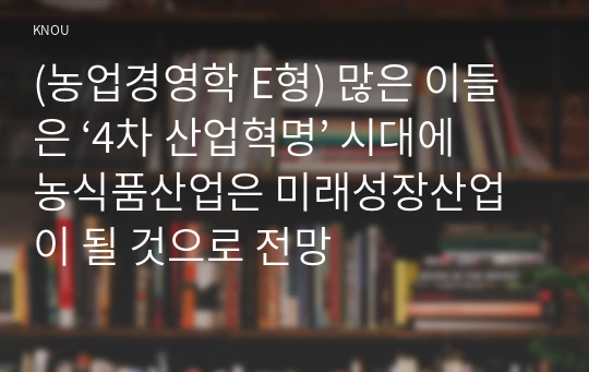 (농업경영학 E형) 많은 이들은 ‘4차 산업혁명’ 시대에 농식품산업은 미래성장산업이 될 것으로 전망