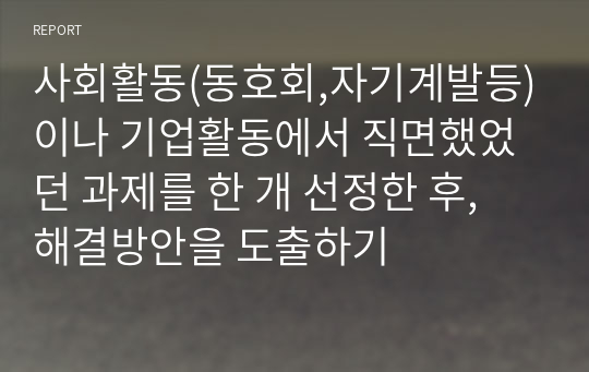 사회활동(동호회,자기계발등)이나 기업활동에서 직면했었던 과제를 한 개 선정한 후, 해결방안을 도출하기