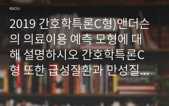 2019 간호학특론C형)앤더슨의 의료이용 예측 모형에 대해 설명하시오 간호학특론C형 또한 급성질환과 만성질환 대상자를 각 1명씩(총 2명) 선정하여 사례를 조사하고 앤더슨의 의료이용 예측 모형을 적용하여 비교분석한 후 자신의 견해를 포함하여 결론을 제시하시오 앤더슨의 의료이용 예측 모형 간호학특론C형