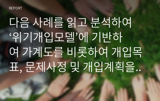 다음 사례를 읽고 분석하여 ‘위기개입모델’에 기반하여 가계도를 비롯하여 개입목표, 문제사정 및 개입계획을 기술