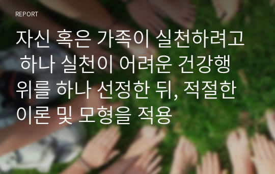 자신 혹은 가족이 실천하려고 하나 실천이 어려운 건강행위를 하나 선정한 뒤, 적절한 이론 및 모형을 적용