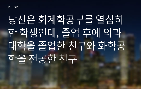 당신은 회계학공부를 열심히 한 학생인데, 졸업 후에 의과대학을 졸업한 친구와 화학공학을 전공한 친구