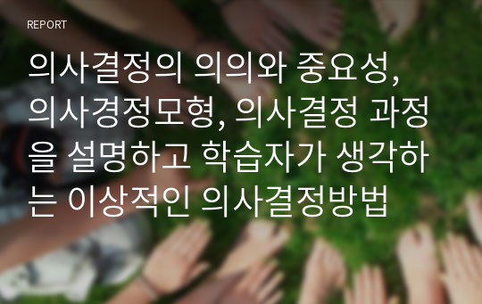 의사결정의 의의와 중요성, 의사경정모형, 의사결정 과정을 설명하고 학습자가 생각하는 이상적인 의사결정방법