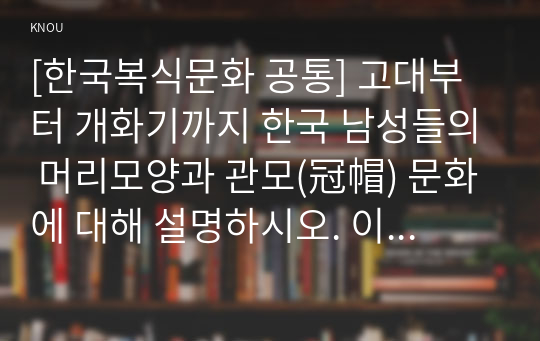 [한국복식문화 공통] 고대부터 개화기까지 한국 남성들의 머리모양과 관모(冠帽) 문화에 대해 설명하시오. 이 때 남성은 주로 귀족, 양반 등 지배층 남성을 대상으로 합니다. 세부 문항에 표기된 교재 페이지를 참고하여 기술합니다.