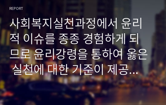 사회복지실천과정에서 윤리적 이슈를 종종 경험하게 되므로 윤리강령을 통하여 옳은 실천에 대한 기준이 제공되고 있습니다. 그러나 때로 사회복지실천과정에서 윤리적 기준이 하나가 아니라 둘 이상의 기준의 충돌로 인하여 윤리적 딜레마를 경험하게 됩니다. 이때 바람직한 윤리적 의사결정을 하여야 하는데, 윤리적 의사결정의 기준을 검토해보시기 바랍니다.