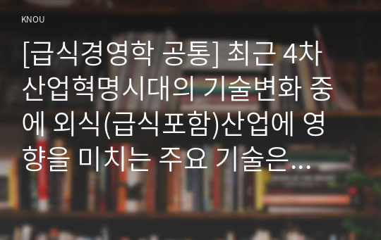 [급식경영학 공통] 최근 4차 산업혁명시대의 기술변화 중에 외식(급식포함)산업에 영향을 미치는 주요 기술은 어떠한 것이 있으며, 이러한 기술은 고객의 외식행동에 어떠한 영향을 주는지를 설명하시오. 또한 실제 외식기업에서 도입하고 있는 기술의 활용과 이에 대한 고객의 반응에 대해 구체적 사례를 제시하시오.