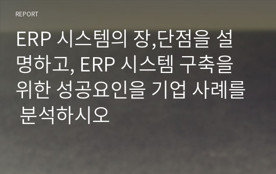 ERP 시스템의 장,단점을 설명하고, ERP 시스템 구축을 위한 성공요인을 기업 사례를 분석하시오