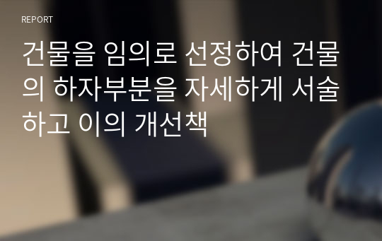 건물을 임의로 선정하여 건물의 하자부분을 자세하게 서술하고 이의 개선책