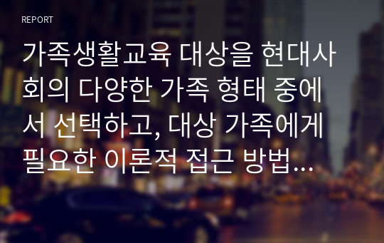 가족생활교육 대상을 현대사회의 다양한 가족 형태 중에서 선택하고, 대상 가족에게 필요한 이론적 접근 방법 탐색 및 실천적 개입 현황과 방향성에 대해서 서술하시오. 