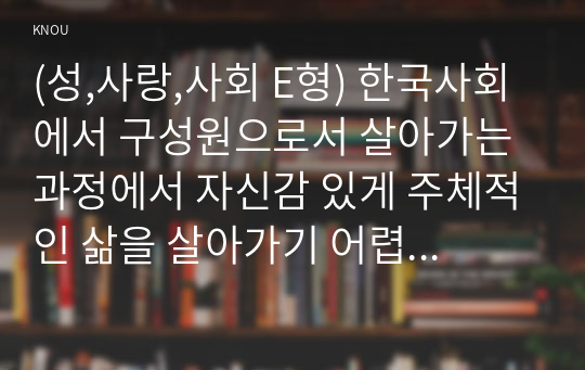 (성,사랑,사회 E형) 한국사회에서 구성원으로서 살아가는 과정에서 자신감 있게 주체적인 삶을 살아가기 어렵게 만드는 몸과 마음의 이유는 무엇이 있으며, 여기서 벗어나기 위해서는 어떤 노력이 필요할 지에 대해 구체적인 사례를 들어가면서 서술하시오.