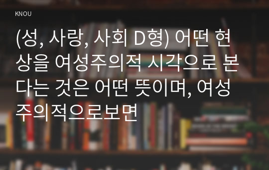 (성, 사랑, 사회 D형) 어떤 현상을 여성주의적 시각으로 본다는 것은 어떤 뜻이며, 여성주의적으로보면