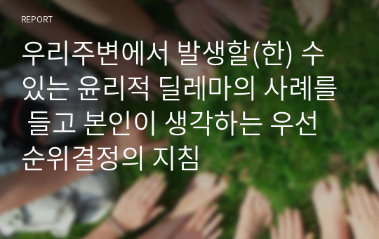 우리주변에서 발생할(한) 수 있는 윤리적 딜레마의 사례를 들고 본인이 생각하는 우선순위결정의 지침