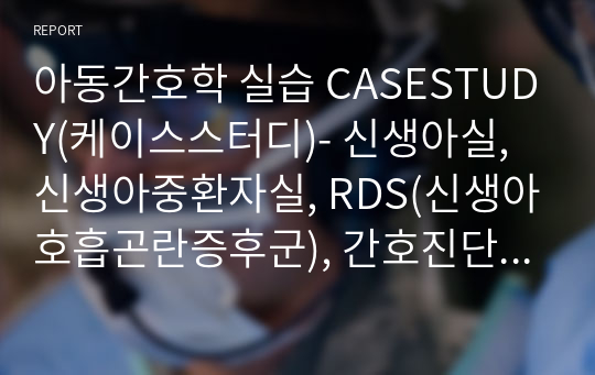 아동간호학 실습 CASESTUDY(케이스스터디)- 신생아실, 신생아중환자실, RDS(신생아호흡곤란증후군), 간호진단5개, 간호과정5개