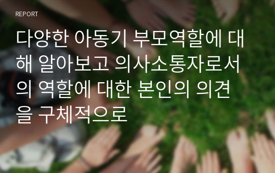 다양한 아동기 부모역할에 대해 알아보고 의사소통자로서의 역할에 대한 본인의 의견을 구체적으로