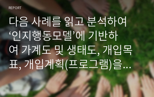 다음 사례를 읽고 분석하여 ‘인지행동모델’에 기반하여 가계도 및 생태도, 개입목표, 개입계획(프로그램)을 기술하세요.