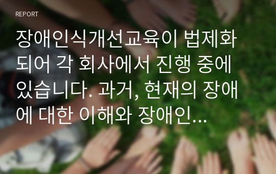 장애인식개선교육이 법제화 되어 각 회사에서 진행 중에 있습니다. 과거, 현재의 장애에 대한 이해와 장애인 대한 인식변화는 어떻게 이루어지고 있는지, 또한 바람직한 장애인관은 어떠해야 하는지를 기술하시오.