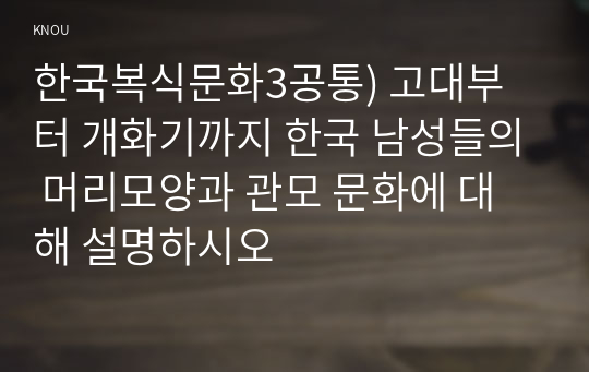 한국복식문화3공통) 고대부터 개화기까지 한국 남성들의 머리모양과 관모 문화에 대해 설명하시오